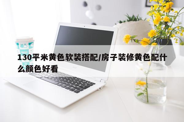 130平米黄色软装搭配/房子装修黄色配什么颜色好看
