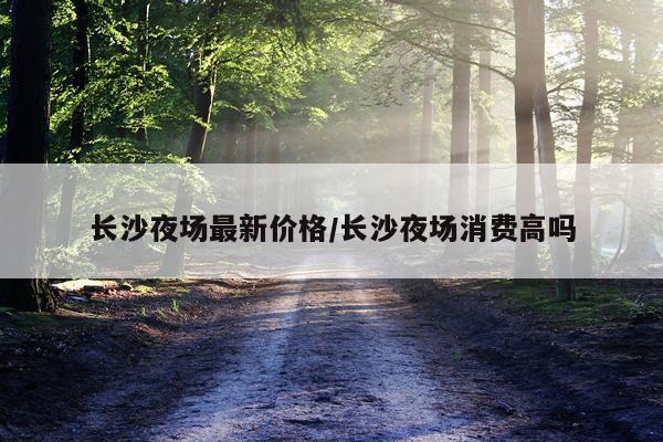 长沙夜场最新价格/长沙夜场消费高吗