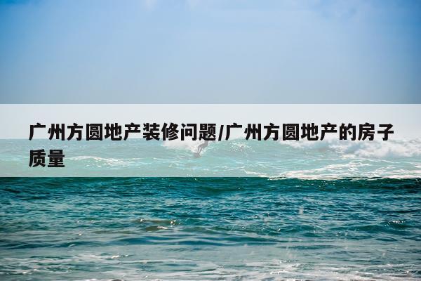 广州方圆地产装修问题/广州方圆地产的房子质量