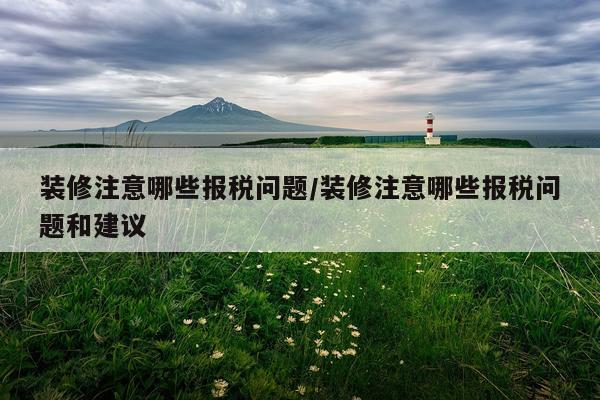 装修注意哪些报税问题/装修注意哪些报税问题和建议