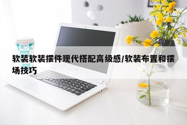 软装软装摆件现代搭配高级感/软装布置和摆场技巧