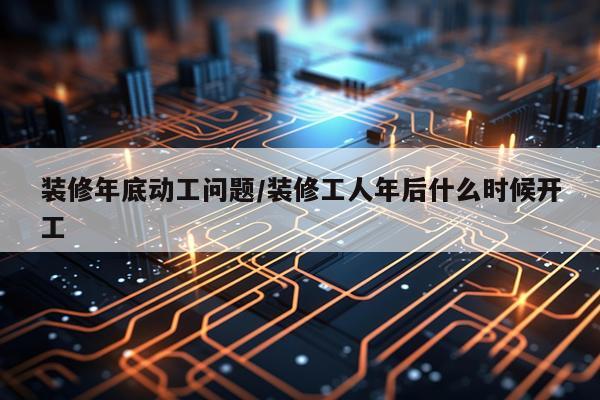 装修年底动工问题/装修工人年后什么时候开工