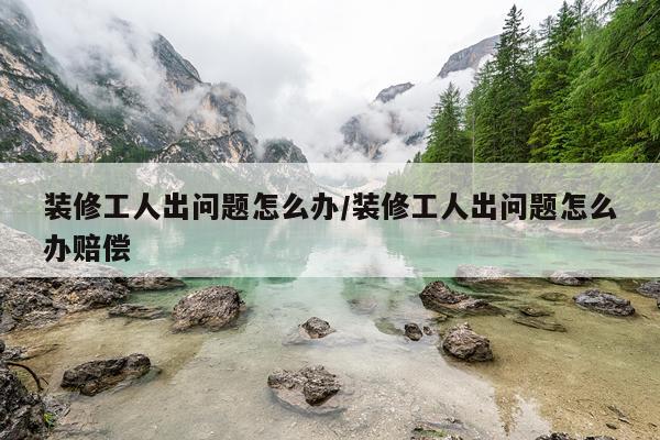 装修工人出问题怎么办/装修工人出问题怎么办赔偿