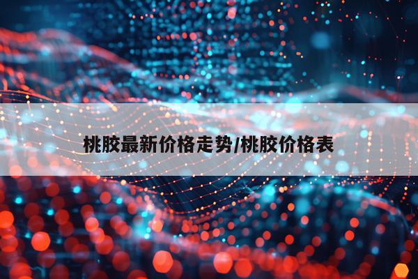 桃胶最新价格走势/桃胶价格表