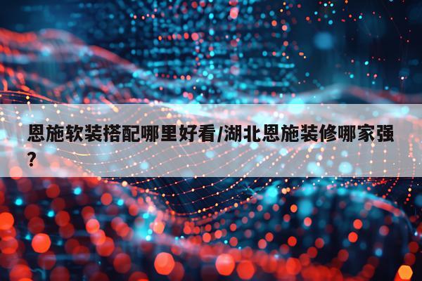恩施软装搭配哪里好看/湖北恩施装修哪家强?