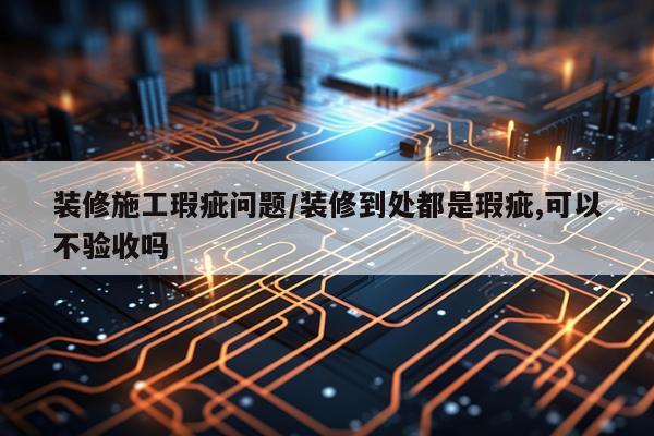 装修施工瑕疵问题/装修到处都是瑕疵,可以不验收吗