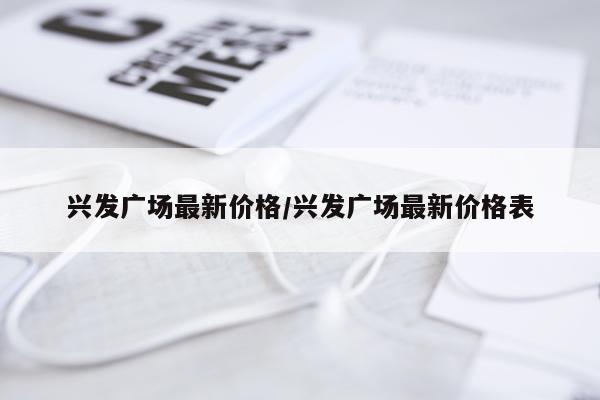 兴发广场最新价格/兴发广场最新价格表