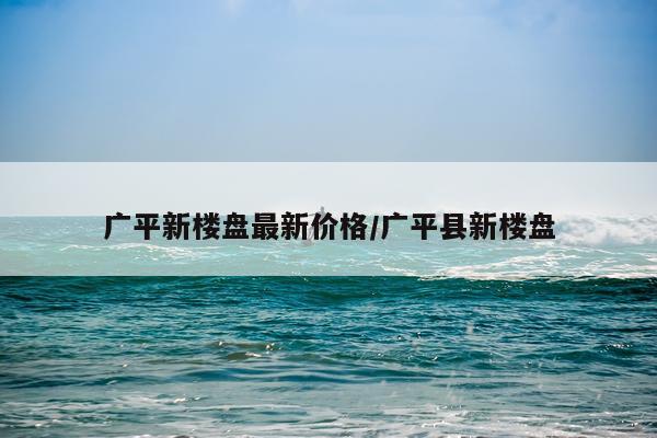 广平新楼盘最新价格/广平县新楼盘
