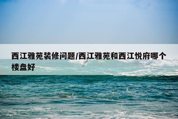 西江雅苑装修问题/西江雅苑和西江悦府哪个楼盘好