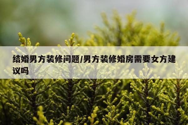 结婚男方装修问题/男方装修婚房需要女方建议吗