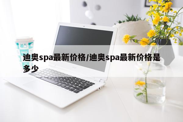 迪奥spa最新价格/迪奥spa最新价格是多少