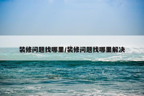 装修问题找哪里/装修问题找哪里解决