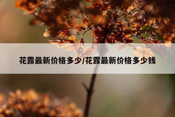 花露最新价格多少/花露最新价格多少钱