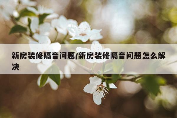 新房装修隔音问题/新房装修隔音问题怎么解决