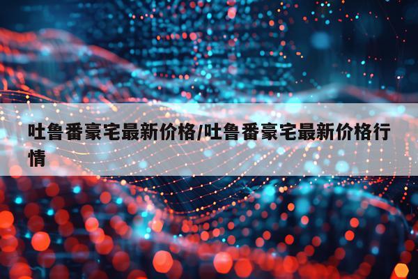 吐鲁番豪宅最新价格/吐鲁番豪宅最新价格行情