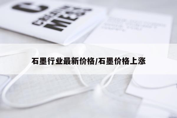 石墨行业最新价格/石墨价格上涨