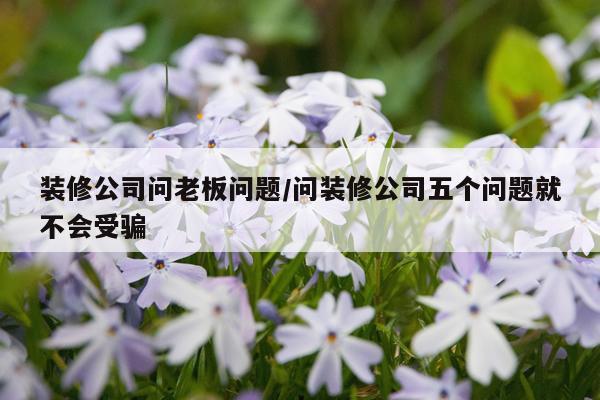 装修公司问老板问题/问装修公司五个问题就不会受骗