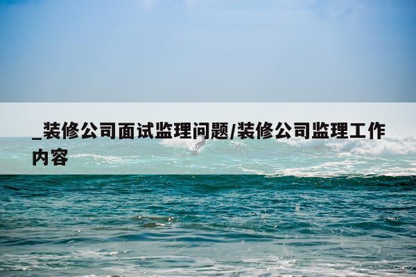 _装修公司面试监理问题/装修公司监理工作内容