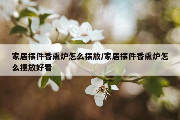 家居摆件香熏炉怎么摆放/家居摆件香熏炉怎么摆放好看