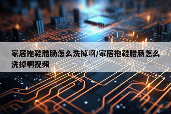 家居拖鞋腊肠怎么洗掉啊/家居拖鞋腊肠怎么洗掉啊视频