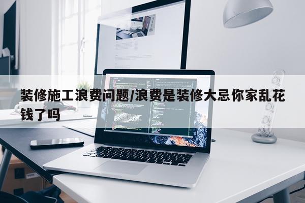 装修施工浪费问题/浪费是装修大忌你家乱花钱了吗