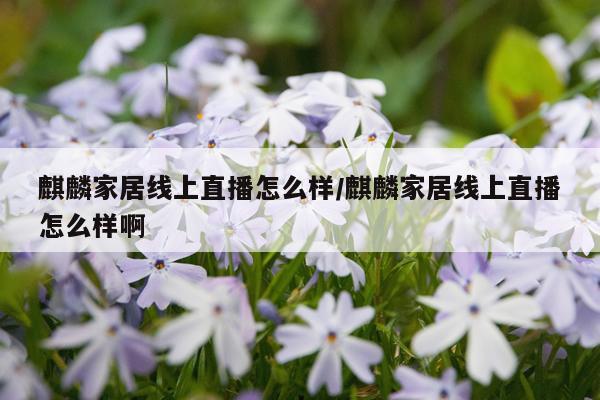 麒麟家居线上直播怎么样/麒麟家居线上直播怎么样啊