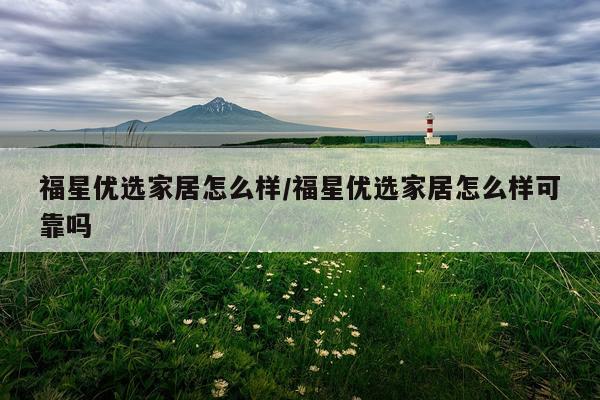 福星优选家居怎么样/福星优选家居怎么样可靠吗